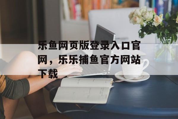 乐鱼网页版登录入口官网，乐乐捕鱼官方网站下载