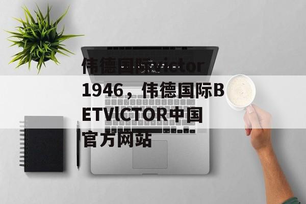 伟德国际victor1946，伟德国际BETVlCTOR中国官方网站