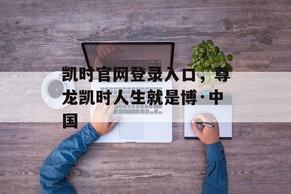 凯时官网登录入口，尊龙凯时人生就是博·中国