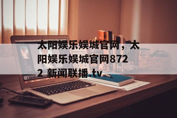 太阳娱乐娱城官网，太阳娱乐娱城官网8722 新闻联播.tv