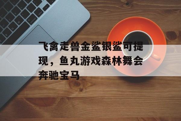 飞禽走兽金鲨银鲨可提现，鱼丸游戏森林舞会奔驰宝马