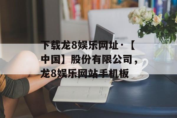 下载龙8娱乐网址·【中国】股份有限公司，龙8娱乐网站手机板