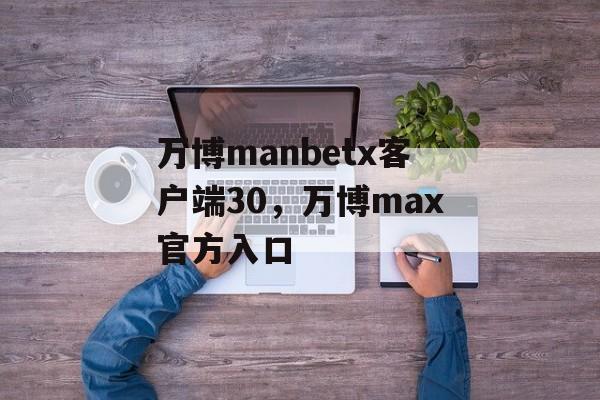 万博manbetx客户端30，万博max官方入口