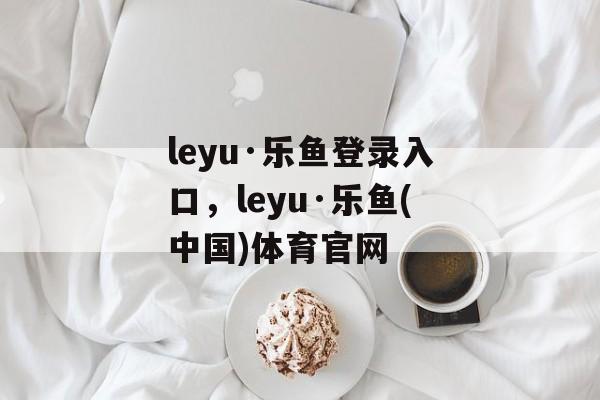 leyu·乐鱼登录入口，leyu·乐鱼(中国)体育官网