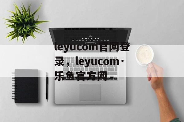 leyucom官网登录，leyucom·乐鱼官方网