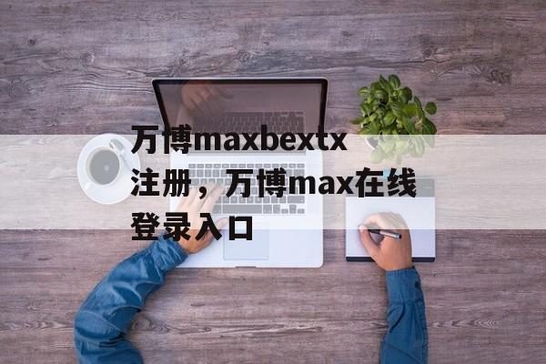 万博maxbextx注册，万博max在线登录入口